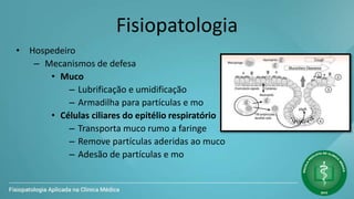 Fisiopatologia
• Hospedeiro
– Mecanismos de defesa
• Muco
– Lubrificação e umidificação
– Armadilha para partículas e mo
• Células ciliares do epitélio respiratório
– Transporta muco rumo a faringe
– Remove partículas aderidas ao muco
– Adesão de partículas e mo
 