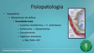 Fisiopatologia
• Hospedeiro
– Mecanismos de defesa
• Imunidade inata
– Lisozima; lactoferrina;  1- antitripsina
– Surfactante  lipoproteínas
– Complemento
– Fagócitos alveolares
» M, PMN, APC
 
