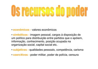 • econômicos - valores econômicos
• simbólicos - imagem pessoal, cargos à disposição de
um político para distribuição entre partidos que o apóiem,
informação, conhecimento, posição ocupada na
organização social, capital social etc.
• subjetivos - qualidades pessoais, competência, carisma
• coercitivos - poder militar, poder de polícia, censura
 