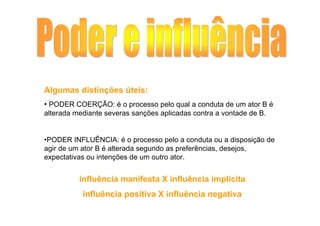 Algumas distinções úteis:
• PODER COERÇÃO: é o processo pelo qual a conduta de um ator B é
alterada mediante severas sanções aplicadas contra a vontade de B.


•PODER INFLUÊNCIA: é o processo pelo a conduta ou a disposição de
agir de um ator B é alterada segundo as preferências, desejos,
expectativas ou intenções de um outro ator.


          influência manifesta X influência implícita
           influência positiva X influência negativa
 
