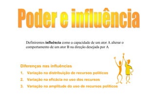Definiremos influência como a capacidade de um ator A alterar o
   comportamento de um ator B na direção desejada por A




Diferenças nas influências
1. Variação na distribuição de recursos políticos
2. Variação na eficácia no uso dos recursos
3. Variação na amplitude do uso de recursos políticos
 