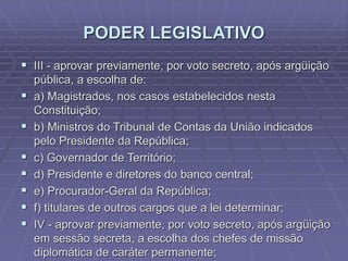 PODER LEGISLATIVO
 III - aprovar previamente, por voto secreto, após argüição








pública, a escolha de:
a) Magistrados, nos casos estabelecidos nesta
Constituição;
b) Ministros do Tribunal de Contas da União indicados
pelo Presidente da República;
c) Governador de Território;
d) Presidente e diretores do banco central;
e) Procurador-Geral da República;
f) titulares de outros cargos que a lei determinar;
IV - aprovar previamente, por voto secreto, após argüição
em sessão secreta, a escolha dos chefes de missão
diplomática de caráter permanente;

 