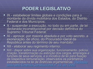 PODER LEGISLATIVO
 IX - estabelecer limites globais e condições para o
montante da dívida mobiliária dos Estados, do Distrito
Federal e dos Municípios;
 X - suspender a execução, no todo ou em parte, de lei
declarada inconstitucional por decisão definitiva do
Supremo Tribunal Federal;
 XI - aprovar, por maioria absoluta e por voto secreto, a
exoneração, de ofício, do Procurador-Geral da
República antes do término de seu mandato;
 XII - elaborar seu regimento interno;

 XIII - dispor sobre sua organização, funcionamento, polícia,
criação, transformação ou extinção dos cargos, empregos e
funções de seus serviços, e a iniciativa de lei para fixação
da respectiva remuneração, observados os parâmetros
estabelecidos na lei de diretrizes orçamentárias; (Redação
dada pela Emenda Constitucional nº 19, de 1998)

 