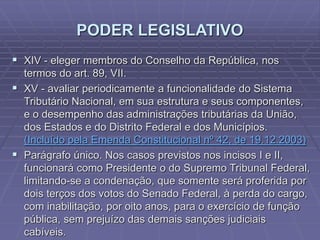 PODER LEGISLATIVO
 XIV - eleger membros do Conselho da República, nos
termos do art. 89, VII.
 XV - avaliar periodicamente a funcionalidade do Sistema
Tributário Nacional, em sua estrutura e seus componentes,
e o desempenho das administrações tributárias da União,
dos Estados e do Distrito Federal e dos Municípios.
(Incluído pela Emenda Constitucional nº 42, de 19.12.2003)
 Parágrafo único. Nos casos previstos nos incisos I e II,
funcionará como Presidente o do Supremo Tribunal Federal,
limitando-se a condenação, que somente será proferida por
dois terços dos votos do Senado Federal, à perda do cargo,
com inabilitação, por oito anos, para o exercício de função
pública, sem prejuízo das demais sanções judiciais
cabíveis.

 