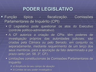 PODER LEGISLATIVO
 Função

típica
fiscalização.
Parlamentares de Inquérito (CPI)

Comissões

 O Legislativo pode questionar os atos do Executivo
(controle político-administrativo).
 A CF autoriza a criação de CPIs: têm poderes de
investigação próprios das autoridades judiciais; são
criadas pela Câmara ou pelo Senado, em conjunto ou
separadamente, mediante requerimento de um terço dos
seus membros, para a apuração de fato determinado e por
prazo certo (art. 58, 3º, CF) .
 Limitações constitucionais às Comissões Parlamentares de
Inquérito
 a) Amplitude de seu campo de atuação
 b) Limites de seu poder investigativo

 