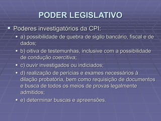 PODER LEGISLATIVO
 Poderes investigatórios da CPI:
 a) possibilidade de quebra de sigilo bancário, fiscal e de
dados;
 b) oitiva de testemunhas, inclusive com a possibilidade
de condução coercitiva;
 c) ouvir investigados ou indiciados;
 d) realização de perícias e exames necessários à
dilação probatória, bem como requisição de documentos
e busca de todos os meios de provas legalmente
admitidos;
 e) determinar buscas e apreensões.

 