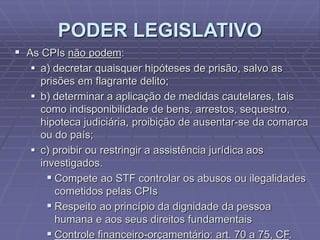 PODER LEGISLATIVO
 As CPIs não podem:
 a) decretar quaisquer hipóteses de prisão, salvo as
prisões em flagrante delito;
 b) determinar a aplicação de medidas cautelares, tais
como indisponibilidade de bens, arrestos, sequestro,
hipoteca judiciária, proibição de ausentar-se da comarca
ou do país;
 c) proibir ou restringir a assistência jurídica aos
investigados.
 Compete ao STF controlar os abusos ou ilegalidades
cometidos pelas CPIs
 Respeito ao princípio da dignidade da pessoa
humana e aos seus direitos fundamentais
 Controle financeiro-orçamentário: art. 70 a 75, CF.

 