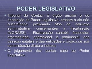 PODER LEGISLATIVO
 Tribunal de Contas: é órgão auxiliar e de
orientação do Poder Legislativo, embora a ele não
subordinado, praticando atos de natureza
administrativa,
concernentes
à
fiscalização
(MORAES).
Fiscalização contábil, financeira,
orçamentária, operacional e patrimonial das
pessoas estatais e das entidades e órgãos de sua
administração direta e indireta.
 O julgamento das contas cabe ao Poder
Legislativo.

 
