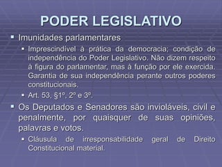 PODER LEGISLATIVO
 Imunidades parlamentares
 Imprescindível à prática da democracia; condição de
independência do Poder Legislativo. Não dizem respeito
à figura do parlamentar, mas à função por ele exercida.
Garantia de sua independência perante outros poderes
constitucionais.
 Art. 53, §1º, 2º e 3º.

 Os Deputados e Senadores são invioláveis, civil e
penalmente, por quaisquer de suas opiniões,
palavras e votos.
 Cláusula de irresponsabilidade
Constitucional material.

geral

de

Direito

 