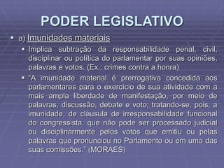PODER LEGISLATIVO
 a) Imunidades materiais
 Implica subtração da responsabilidade penal, civil,
disciplinar ou política do parlamentar por suas opiniões,
palavras e votos. (Ex.: crimes contra a honra)
 “A imunidade material é prerrogativa concedida aos
parlamentares para o exercício de sua atividade com a
mais ampla liberdade de manifestação, por meio de
palavras, discussão, debate e voto; tratando-se, pois, a
imunidade, de cláusula de irresponsabilidade funcional
do congressista, que não pode ser processado judicial
ou disciplinarmente pelos votos que emitiu ou pelas
palavras que pronunciou no Parlamento ou em uma das
suas comissões.” (MORAES)

 