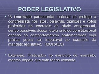 PODER LEGISLATIVO
 “A imunidade parlamentar material só protege o
congressista nos atos, palavras, opiniões e votos
proferidos no exercício do ofício congressual,
sendo passíveis dessa tutela jurídico-constitucional
apenas os comportamentos parlamentares cuja
prática possa ser imputável ao exercício do
mandato legislativo.” (MORAES)

 Extensão: Praticados no exercício do mandato,
mesmo depois que este tenha cessado.

 