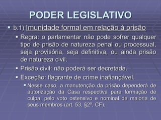 PODER LEGISLATIVO
 b.1) Imunidade formal em relação à prisão
 Regra: o parlamentar não pode sofrer qualquer
tipo de prisão de natureza penal ou processual,
seja provisória, seja definitiva, ou ainda prisão
de natureza civil.
 Prisão civil: não poderá ser decretada.
 Exceção: flagrante de crime inafiançável.
 Nesse caso, a manutenção da prisão dependerá de
autorização da Casa respectiva para formação de
culpa, pelo voto ostensivo e nominal da maioria de
seus membros (art. 53, §2º, CF).

 