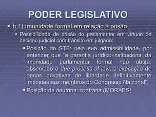 PODER LEGISLATIVO
 b.1) Imunidade formal em relação à prisão
 Possibilidade de prisão do parlamentar em virtude de
decisão judicial com trânsito em julgado:

 Posição do STF: pela sua admissibilidade, por
entender que “a garantia jurídico-institucional da
imunidade parlamentar formal não obsta,
observado o due process of law, a execução de
penas privativas de liberdade definitivamente
impostas aos membros do Congresso Nacional”.
 Posição da doutrina: contrária (MORAES).

 