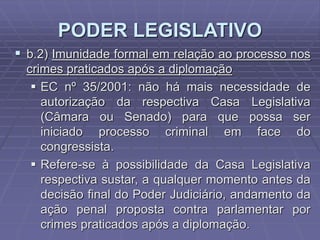 PODER LEGISLATIVO
 b.2) Imunidade formal em relação ao processo nos
crimes praticados após a diplomação
 EC nº 35/2001: não há mais necessidade de
autorização da respectiva Casa Legislativa
(Câmara ou Senado) para que possa ser
iniciado processo criminal em face do
congressista.
 Refere-se à possibilidade da Casa Legislativa
respectiva sustar, a qualquer momento antes da
decisão final do Poder Judiciário, andamento da
ação penal proposta contra parlamentar por
crimes praticados após a diplomação.

 