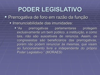 PODER LEGISLATIVO
 Prerrogativa de foro em razão da função
 Irrenunciabilidade das imunidades:
 “As
prerrogativas
parlamentares

protegem
exclusivamente um bem público, a instituição, e como
tais, não são suscetíveis de renúncia. Assim, os
congressistas são beneficiários das prerrogativas,
porém não podem renunciar às mesmas, que visam
ao funcionamento livre e independente do próprio
Poder Legislativo.” (MORAES)

 