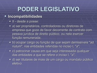 PODER LEGISLATIVO
 Incompatibilidades
 II - desde a posse:
 a) ser proprietários, controladores ou diretores de
empresa que goze de favor decorrente de contrato com
pessoa jurídica de direito público, ou nela exercer
função remunerada;
 b) ocupar cargo ou função de que sejam demissíveis "ad
nutum", nas entidades referidas no inciso I, "a";
 c) patrocinar causa em que seja interessada qualquer
das entidades a que se refere o inciso I, "a";
 d) ser titulares de mais de um cargo ou mandato público
eletivo.

 