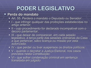 PODER LEGISLATIVO
 Perda do mandato
 Art. 55. Perderá o mandato o Deputado ou Senador:
 I - que infringir qualquer das proibições estabelecidas no
artigo anterior;
 II - cujo procedimento for declarado incompatível com o
decoro parlamentar;
 III - que deixar de comparecer, em cada sessão
legislativa, à terça parte das sessões ordinárias da Casa
a que pertencer, salvo licença ou missão por esta
autorizada;
 IV - que perder ou tiver suspensos os direitos políticos;
 V - quando o decretar a Justiça Eleitoral, nos casos
previstos nesta Constituição;
 VI - que sofrer condenação criminal em sentença
transitada em julgado.

 