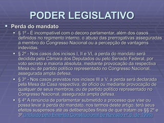 PODER LEGISLATIVO
 Perda do mandato
 § 1º - É incompatível com o decoro parlamentar, além dos casos
definidos no regimento interno, o abuso das prerrogativas asseguradas
a membro do Congresso Nacional ou a percepção de vantagens
indevidas.
 § 2º - Nos casos dos incisos I, II e VI, a perda do mandato será
decidida pela Câmara dos Deputados ou pelo Senado Federal, por
voto secreto e maioria absoluta, mediante provocação da respectiva
Mesa ou de partido político representado no Congresso Nacional,
assegurada ampla defesa.
 § 3º - Nos casos previstos nos incisos III a V, a perda será declarada
pela Mesa da Casa respectiva, de ofício ou mediante provocação de
qualquer de seus membros, ou de partido político representado no
Congresso Nacional, assegurada ampla defesa.
 § 4º A renúncia de parlamentar submetido a processo que vise ou
possa levar à perda do mandato, nos termos deste artigo, terá seus
efeitos suspensos até as deliberações finais de que tratam os §§ 2º e
3º.(Incluído pela Emenda Constitucional de Revisão nº 6, de 1994)

 