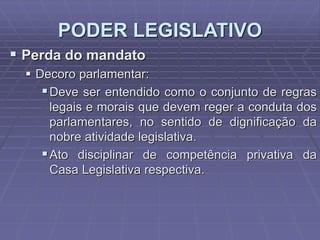 PODER LEGISLATIVO
 Perda do mandato
 Decoro parlamentar:
 Deve ser entendido como o conjunto de regras
legais e morais que devem reger a conduta dos
parlamentares, no sentido de dignificação da
nobre atividade legislativa.
 Ato disciplinar de competência privativa da
Casa Legislativa respectiva.

 