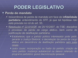 PODER LEGISLATIVO
 Perda do mandato
 Inocorrência de perda de mandato em face de infidelidade
partidária: entendimento do STF, já que tal hipótese não
está prevista no rol do art. 55.
 Resolução nº 22.610/DF, de 25/10/2007, do TSE: disciplina
o processo de perda de cargo eletivo, bem como de
justificação de desfiliação partidária.

 Estabeleceu que o partido político interessado pode pedir,
perante a Justiça Eleitoral, a decretação da perda de cargo
eletivo em decorrência de desfiliação partidária sem justa
causa.
 Justa causa: incorporação ou fusão do partido; criação de
novo partido; mudança substancial ou desvio reiterado do
programa partidário; grave discriminação pessoal.

 