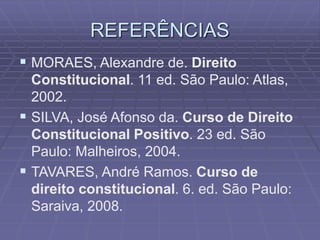 REFERÊNCIAS
 MORAES, Alexandre de. Direito
Constitucional. 11 ed. São Paulo: Atlas,
2002.
 SILVA, José Afonso da. Curso de Direito
Constitucional Positivo. 23 ed. São
Paulo: Malheiros, 2004.
 TAVARES, André Ramos. Curso de
direito constitucional. 6. ed. São Paulo:
Saraiva, 2008.

 