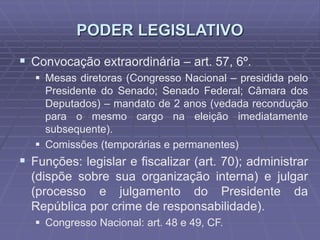 PODER LEGISLATIVO
 Convocação extraordinária – art. 57, 6º.
 Mesas diretoras (Congresso Nacional – presidida pelo
Presidente do Senado; Senado Federal; Câmara dos
Deputados) – mandato de 2 anos (vedada recondução
para o mesmo cargo na eleição imediatamente
subsequente).
 Comissões (temporárias e permanentes)

 Funções: legislar e fiscalizar (art. 70); administrar
(dispõe sobre sua organização interna) e julgar
(processo e julgamento do Presidente da
República por crime de responsabilidade).
 Congresso Nacional: art. 48 e 49, CF.

 