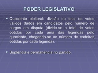 PODER LEGISLATIVO
 Quociente eleitoral: divisão do total de votos
válidos dados em candidatos pelo número de
cargos em disputa (divide-se o total de votos
obtidos por cada uma das legendas pelo
quociente, chegando-se ao número de cadeiras
obtidas por cada legenda).

 Suplência e permanência no partido.

 