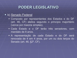 PODER LEGISLATIVO
 b) Senado Federal
 Composto por representantes dos Estados e do DF
(art. 46, CF) eleitos segundo o princípio majoritário
(vence por maioria simples).
 Cada Estado e o DF terão três senadores, com
mandato de 8 anos.
 A representação de cada Estado e do DF será
renovada de 4 em 4 anos, por um ou dois terços do
Senado (art. 46, §2º, CF).

 