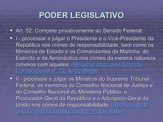 PODER LEGISLATIVO
 Art. 52. Compete privativamente ao Senado Federal:
 I - processar e julgar o Presidente e o Vice-Presidente da
República nos crimes de responsabilidade, bem como os
Ministros de Estado e os Comandantes da Marinha, do
Exército e da Aeronáutica nos crimes da mesma natureza
conexos com aqueles; (Redação dada pela Emenda
Constitucional nº 23, de 02/09/99)
 II - processar e julgar os Ministros do Supremo Tribunal
Federal, os membros do Conselho Nacional de Justiça e
do Conselho Nacional do Ministério Público, o
Procurador-Geral da República e o Advogado-Geral da
União nos crimes de responsabilidade; (Redação dada
pela Emenda Constitucional nº 45, de 2004)

 