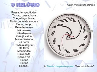 Passa, tempo, tic-tac Tic-tac, passa, hora Chega logo, tic-tac Tic-tac, e vai-te embora Passa, tempo Bem depressa Não atrasa Não demora Que já estou Muito cansado Já perdi Toda a alegria De fazer Meu tic-tac Dia e noite Noite e dia Tic-tac Tic-tac Tic-tac... in  Poesia completa e prosa:  "Poemas infantis" O RELÓGIO Autor:  Vinícius de Moraes 
