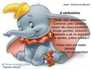 O elefantinho Onde vais, elefantinho Correndo pelo caminho Assim tão desconsolado? Andas perdido, bichinho Espetaste o pé no espinho Que sentes, pobre coitado? – Estou com um medo danado Encontrei um passarinho! in  Poesia completa e prosa:  "Poemas infantis" Autor:  Vinícius de Moraes 