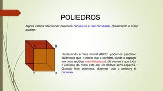 POLIEDROS
A B
C D
Destacando a face frontal ABCD, podemos perceber
facilmente que o plano que a contém, divide o espaço
em duas regiões (semi-espaços), de maneira que todo
o restante do cubo está em um destes semi-espaços.
Quando isso acontece, dizemos que o poliedro é
convexo.
Agora vamos diferenciar poliedros convexos e não convexos, observando o cubo
abaixo:
 