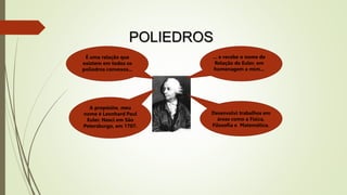 POLIEDROS
É uma relação que
existem em todos os
poliedros convexos...
... e recebe o nome de
Relação de Euler, em
homenagem a mim...
A propósito, meu
nome é Leonhard Paul
Euler. Nasci em São
Petersburgo, em 1707.
Desenvolvi trabalhos em
áreas como a Física,
Filosofia e Matemática.
 