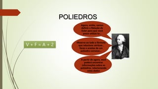 POLIEDROS
Agora, então, vamos
definir a Relação de
Euler para que você
possa utilizá-la...
Observe ao lado a fórmula
que relaciona vértices ,
faces e arestas de um
poliedro convexo...
A partir de agora, você
poderá encontrar
informações sobre os
poliedros, relacionando
estes dados
V + F = A + 2
 