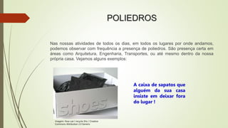 POLIEDROS
Nas nossas atividades de todos os dias, em todos os lugares por onde andamos,
podemos observar com frequência a presença de poliedros. São presença certa em
áreas como Arquitetura, Engenharia, Transportes, ou até mesmo dentro da nossa
própria casa. Vejamos alguns exemplos:
A caixa de sapatos que
alguém da sua casa
insiste em deixar fora
do lugar !
Imagem: How can I recycle this / Creative
Commons Attribution 2.0 Generic
 