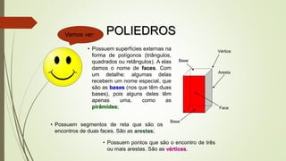 • Possuem superfícies externas na
forma de polígonos (triângulos,
quadrados ou retângulos). A elas
damos o nome de faces. Com
um detalhe: algumas delas
recebem um nome especial, que
são as bases (nos que têm duas
bases), pois alguns deles têm
apenas uma, como as
pirâmides;
Vértice
Aresta
Face
Base
Vamos ver:
Base
• Possuem segmentos de reta que são os
encontros de duas faces. São as arestas;
• Possuem pontos que são o encontro de três
ou mais arestas. São as vértices.
POLIEDROS
 
