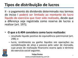 Felipe Pontes
www.contabilidademq.com.br
Tipos de distribuição de lucros
II - o pagamento do dividendo determinado nos termos
do inciso I poderá ser limitado ao montante do lucro
líquido do exercício que tiver sido realizado, desde que
a diferença seja registrada como reserva de lucros a
realizar (art. 197);
• O que a 6.404 considera como lucro realizado:
– resultado líquido positivo da equivalência patrimonial (art.
248); e
– lucro, rendimento ou ganho líquidos em operações ou
contabilização de ativo e passivo pelo valor de mercado,
cujo prazo de realização financeira ocorra após o término
do exercício social seguinte.
10
 