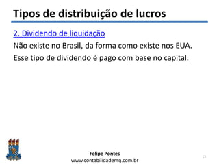 Felipe Pontes
www.contabilidademq.com.br
Tipos de distribuição de lucros
2. Dividendo de liquidação
Não existe no Brasil, da forma como existe nos EUA.
Esse tipo de dividendo é pago com base no capital.
13
 
