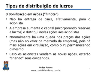 Felipe Pontes
www.contabilidademq.com.br
Tipos de distribuição de lucros
3 Bonificação em ações (“filhote”)
• Não há entrega de caixa, efetivamente, para o
acionista.
• A empresa aumenta o capital (incorporando reservas
e lucros) e distribui novas ações aos acionistas.
• Normalmente há uma queda nos preços das ações
(mas não no valor de mercado da empresa), pois há
mais ações em circulação, como o PL permanecendo
o mesmo.
• Caso os acionistas vendam as novas ações, estarão
“criando” seus dividendos.
14
 