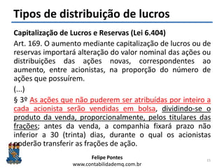 Felipe Pontes
www.contabilidademq.com.br
Tipos de distribuição de lucros
Capitalização de Lucros e Reservas (Lei 6.404)
Art. 169. O aumento mediante capitalização de lucros ou de
reservas importará alteração do valor nominal das ações ou
distribuições das ações novas, correspondentes ao
aumento, entre acionistas, na proporção do número de
ações que possuírem.
(...)
§ 3º As ações que não puderem ser atribuídas por inteiro a
cada acionista serão vendidas em bolsa, dividindo-se o
produto da venda, proporcionalmente, pelos titulares das
frações; antes da venda, a companhia fixará prazo não
inferior a 30 (trinta) dias, durante o qual os acionistas
poderão transferir as frações de ação.
15
 