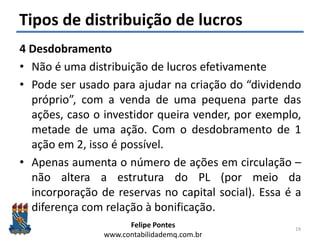 Felipe Pontes
www.contabilidademq.com.br
Tipos de distribuição de lucros
4 Desdobramento
• Não é uma distribuição de lucros efetivamente
• Pode ser usado para ajudar na criação do “dividendo
próprio”, com a venda de uma pequena parte das
ações, caso o investidor queira vender, por exemplo,
metade de uma ação. Com o desdobramento de 1
ação em 2, isso é possível.
• Apenas aumenta o número de ações em circulação –
não altera a estrutura do PL (por meio da
incorporação de reservas no capital social). Essa é a
diferença com relação à bonificação.
19
 