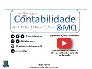 Felipe Pontes
www.contabilidademq.com.br
2
it
k
k
ktk
k
kitk
j
jitjit XCustosIncAD     1
,,2,,10
𝑃𝑡 =
𝜏=1
∞
𝑅𝑓−𝑡
𝐸𝜏 𝑑 𝑡+𝜏
youtube.com/contabilidademq
@felfelipepontes
@contabilidademq
Slideshare.net/felipepontes16
/pontesfelipe Se inscreva em nosso canal e
ative as notificações para não
perder nada!
 