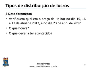Felipe Pontes
www.contabilidademq.com.br
Tipos de distribuição de lucros
4 Desdobramento
• Verifiquem qual era o preço da Helbor no dia 15, 16
e 17 de abril de 2012, e no dia 23 de abril de 2012.
• O que houve?
• O que deveria ter acontecido?
22
 