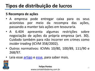 Felipe Pontes
www.contabilidademq.com.br
Tipos de distribuição de lucros
5 Recompra de ações
• A empresa pode entregar caixa para os seus
acionistas por meio da recompra das ações,
passando a manter tais ações em tesouraria.
• A 6.404 apresenta algumas restrições sobre
negociação de ações da própria empresa (art. 30).
Cuidado também para não incorrer em crimes como
insider trading (ICVM 358/2002).
• Outros normativos: ICVMs 10/80, 100/89, 111/90 e
268/97.
• Leia esse artigo e esse, para saber mais.
23
 