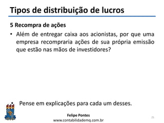 Felipe Pontes
www.contabilidademq.com.br
Tipos de distribuição de lucros
5 Recompra de ações
• Além de entregar caixa aos acionistas, por que uma
empresa recompraria ações de sua própria emissão
que estão nas mãos de investidores?
1. Ajustar a estrutura de capital
2. Reduzir o fluxo de caixa livre
3. Sinalizar ao mercado que suas ações estão baratas (esse
sinal pode ser “bom” ou “ruim”/ “real” ou
“manipulador”)
4. Pagamento de funcionários baseado em ações
• Pense em explicações para cada um desses.
25
 