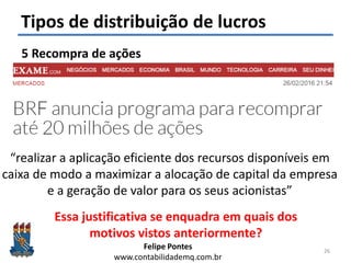 Felipe Pontes
www.contabilidademq.com.br
Tipos de distribuição de lucros
5 Recompra de ações
26
“realizar a aplicação eficiente dos recursos disponíveis em
caixa de modo a maximizar a alocação de capital da empresa
e a geração de valor para os seus acionistas”
Essa justificativa se enquadra em quais dos
motivos vistos anteriormente?
 