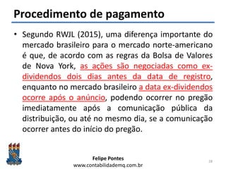 Felipe Pontes
www.contabilidademq.com.br
Procedimento de pagamento
• Segundo RWJL (2015), uma diferença importante do
mercado brasileiro para o mercado norte-americano
é que, de acordo com as regras da Bolsa de Valores
de Nova York, as ações são negociadas como ex-
dividendos dois dias antes da data de registro,
enquanto no mercado brasileiro a data ex-dividendos
ocorre após o anúncio, podendo ocorrer no pregão
imediatamente após a comunicação pública da
distribuição, ou até no mesmo dia, se a comunicação
ocorrer antes do início do pregão.
28
 