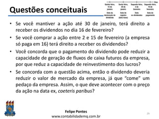 Felipe Pontes
www.contabilidademq.com.br
Questões conceituais
• Se você mantiver a ação até 30 de janeiro, terá direito a
receber os dividendos no dia 16 de fevereiro?
• Se você comprar a ação entre 2 e 15 de fevereiro (a empresa
só paga em 16) terá direito a receber os dividendos?
• Você concorda que o pagamento do dividendo pode reduzir a
capacidade de geração de fluxos de caixa futuros da empresa,
por que reduz a capacidade de reinvestimento dos lucros?
• Se concorda com a questão acima, então o dividendo deveria
reduzir o valor de mercado da empresa, já que “come” um
pedaço da empresa. Assim, o que deve acontecer com o preço
da ação na data ex, coeteris paribus?
29
 