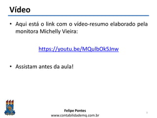 Felipe Pontes
www.contabilidademq.com.br
Vídeo
• Aqui está o link com o vídeo-resumo elaborado pela
monitora Michelly Vieira:
https://youtu.be/MQulbOk5Jnw
• Assistam antes da aula!
3
 