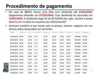 Felipe Pontes
www.contabilidademq.com.br
Procedimento de pagamento
• No caso da BBSE3, houve uma data cum dividendo até 23/02/2016
(pagamento efetuado em 07/03/2016). Esse dividendo foi aprovado em
19/02/2016. O dividendo pago foi de R$ 0,8334 por ação. Quanto o preço
deveria cair na data ex e quanto caiu efetivamente?
• Analisem também o que houve com os preços, volume, negócios etc nas
demais datas destacadas em vermelho.
31
 